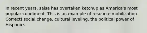 In recent years, salsa has overtaken ketchup as America's most popular condiment. This is an example of resource mobilization. Correct! social change. cultural leveling. the political power of Hispanics.