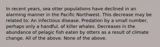 In recent years, sea otter populations have declined in an alarming manner in the Pacific Northwest. This decrease may be related to: An infectious disease. Predation by a small number, perhaps only a handful, of killer whales. Decreases in the abundance of pelagic fish eaten by otters as a result of climate change. All of the above. None of the above.