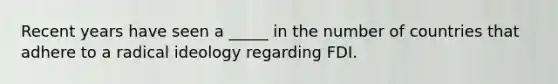 Recent years have seen a _____ in the number of countries that adhere to a radical ideology regarding FDI.