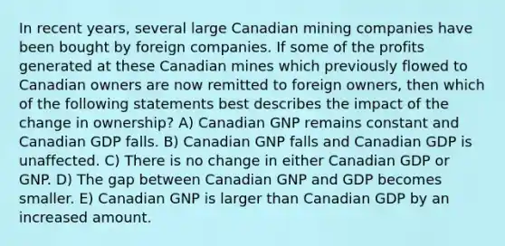 In recent years, several large Canadian mining companies have been bought by foreign companies. If some of the profits generated at these Canadian mines which previously flowed to Canadian owners are now remitted to foreign owners, then which of the following statements best describes the impact of the change in ownership? A) Canadian GNP remains constant and Canadian GDP falls. B) Canadian GNP falls and Canadian GDP is unaffected. C) There is no change in either Canadian GDP or GNP. D) The gap between Canadian GNP and GDP becomes smaller. E) Canadian GNP is larger than Canadian GDP by an increased amount.