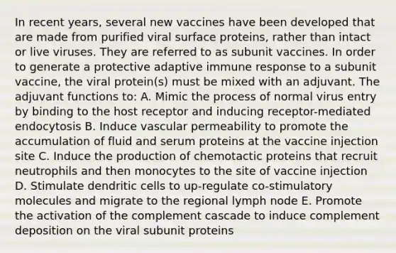 In recent years, several new vaccines have been developed that are made from purified viral surface proteins, rather than intact or live viruses. They are referred to as subunit vaccines. In order to generate a protective adaptive immune response to a subunit vaccine, the viral protein(s) must be mixed with an adjuvant. The adjuvant functions to: A. Mimic the process of normal virus entry by binding to the host receptor and inducing receptor-mediated endocytosis B. Induce vascular permeability to promote the accumulation of fluid and serum proteins at the vaccine injection site C. Induce the production of chemotactic proteins that recruit neutrophils and then monocytes to the site of vaccine injection D. Stimulate dendritic cells to up-regulate co-stimulatory molecules and migrate to the regional lymph node E. Promote the activation of the complement cascade to induce complement deposition on the viral subunit proteins