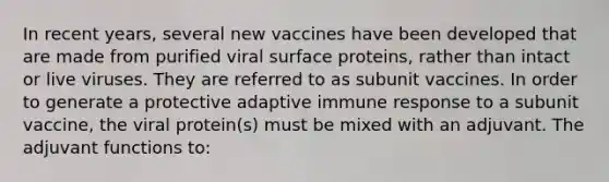 In recent years, several new vaccines have been developed that are made from purified viral surface proteins, rather than intact or live viruses. They are referred to as subunit vaccines. In order to generate a protective adaptive immune response to a subunit vaccine, the viral protein(s) must be mixed with an adjuvant. The adjuvant functions to: