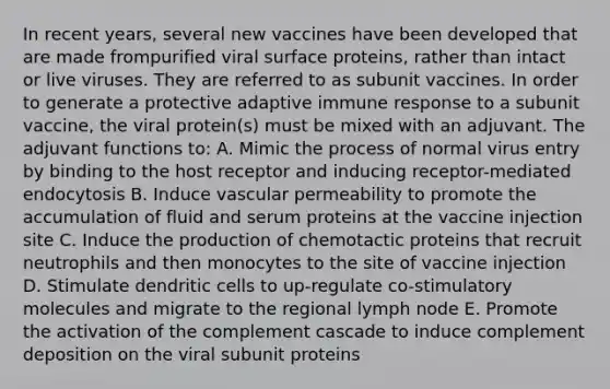 In recent years, several new vaccines have been developed that are made frompurified viral surface proteins, rather than intact or live viruses. They are referred to as subunit vaccines. In order to generate a protective adaptive immune response to a subunit vaccine, the viral protein(s) must be mixed with an adjuvant. The adjuvant functions to: A. Mimic the process of normal virus entry by binding to the host receptor and inducing receptor-mediated endocytosis B. Induce vascular permeability to promote the accumulation of fluid and serum proteins at the vaccine injection site C. Induce the production of chemotactic proteins that recruit neutrophils and then monocytes to the site of vaccine injection D. Stimulate dendritic cells to up-regulate co-stimulatory molecules and migrate to the regional lymph node E. Promote the activation of the complement cascade to induce complement deposition on the viral subunit proteins