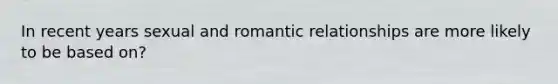 In recent years sexual and romantic relationships are more likely to be based on?