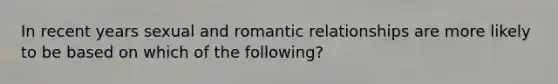 In recent years sexual and romantic relationships are more likely to be based on which of the following?