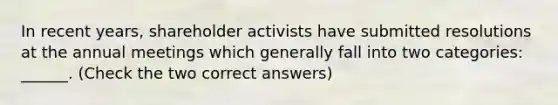 In recent years, shareholder activists have submitted resolutions at the annual meetings which generally fall into two categories: ______. (Check the two correct answers)