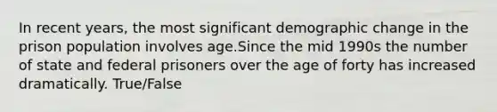 In recent years, the most significant demographic change in the prison population involves age.Since the mid 1990s the number of state and federal prisoners over the age of forty has increased dramatically. True/False