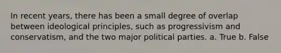 In recent years, there has been a small degree of overlap between ideological principles, such as progressivism and conservatism, and the two major political parties. a. True b. False