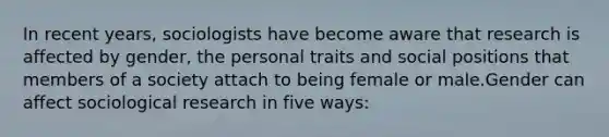 In recent years, sociologists have become aware that research is affected by gender, the personal traits and social positions that members of a society attach to being female or male.Gender can affect sociological research in five ways: