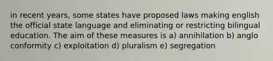 in recent years, some states have proposed laws making english the official state language and eliminating or restricting bilingual education. The aim of these measures is a) annihilation b) anglo conformity c) exploitation d) pluralism e) segregation