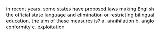 in recent years, some states have proposed laws making English the official state language and elimination or restricting bilingual education. the aim of these measures is? a. annihilation b. anglo conformity c. exploitation