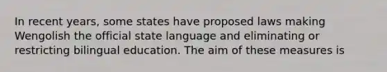 In recent years, some states have proposed laws making Wengolish the official state language and eliminating or restricting bilingual education. The aim of these measures is