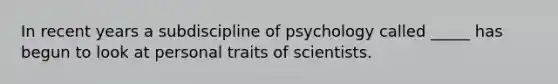 In recent years a subdiscipline of psychology called _____ has begun to look at personal traits of scientists.