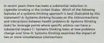 In recent years there has been a substantial reduction in cigarette smoking in the United States. Which of the following features of a systems thinking approach is best illustrated by this statement? A: Systems thinking focuses on the interconnections and interactions between health problems B: Systems thinking looks for leverage points where specific actions can have a substantial impact C: Systems thinking looks at how problems change over time D: Systems thinking examines the impact of two or more simultaneous interventions