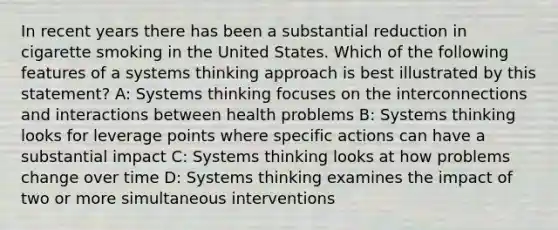 In recent years there has been a substantial reduction in cigarette smoking in the United States. Which of the following features of a systems thinking approach is best illustrated by this statement? A: Systems thinking focuses on the interconnections and interactions between health problems B: Systems thinking looks for leverage points where specific actions can have a substantial impact C: Systems thinking looks at how problems change over time D: Systems thinking examines the impact of two or more simultaneous interventions