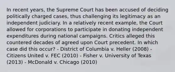 In recent years, the Supreme Court has been accused of deciding politically charged cases, thus challenging its legitimacy as an independent judiciary. In a relatively recent example, the Court allowed for corporations to participate in donating independent expenditures during national campaigns. Critics alleged this countered decades of agreed upon Court precedent. In which case did this occur? - District of Columbia v. Heller (2008) - Citizens United v. FEC (2010) - Fisher v. University of Texas (2013) - McDonald v. Chicago (2010)