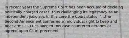 In recent years the Supreme Court has been accused of deciding politically charged cases, thus challenging its legitimacy as an independent judiciary. In this case the Court stated, "...the Second Amendment conferred an individual right to keep and bear arms." Critics alleged this case countered decades of agreed upon Court precedent.