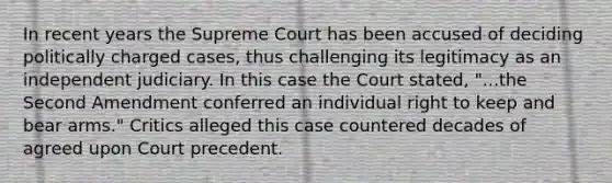 In recent years the Supreme Court has been accused of deciding politically charged cases, thus challenging its legitimacy as an independent judiciary. In this case the Court stated, "...the Second Amendment conferred an individual right to keep and bear arms." Critics alleged this case countered decades of agreed upon Court precedent.