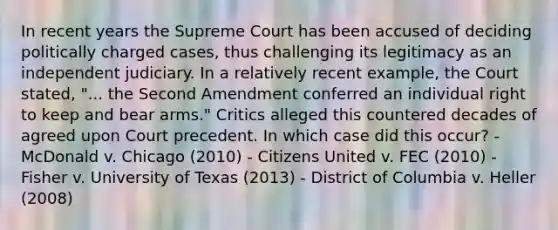 In recent years the Supreme Court has been accused of deciding politically charged cases, thus challenging its legitimacy as an independent judiciary. In a relatively recent example, the Court stated, "... the Second Amendment conferred an individual right to keep and bear arms." Critics alleged this countered decades of agreed upon Court precedent. In which case did this occur? - McDonald v. Chicago (2010) - Citizens United v. FEC (2010) - Fisher v. University of Texas (2013) - District of Columbia v. Heller (2008)