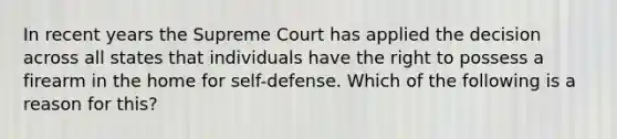 In recent years the Supreme Court has applied the decision across all states that individuals have the right to possess a firearm in the home for self-defense. Which of the following is a reason for this?