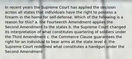 In recent years the Supreme Court has applied the decision across all states that individuals have the right to possess a firearm in the home for self-defense. Which of the following is a reason for this? a. the Fourteenth Amendment applies the Second Amendment to the states b. the Supreme Court changed its interpretation of what constitutes quartering of soldiers under the Third Amendment c. the Commerce Clause guarantees the right for an individual to bear arms at the state level d. the Supreme Court redefined what constitutes a handgun under the Second Amendment