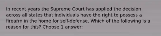 In recent years the Supreme Court has applied the decision across all states that individuals have the right to possess a firearm in the home for self-defense. Which of the following is a reason for this? Choose 1 answer: