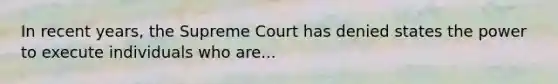 In recent years, the Supreme Court has denied states the power to execute individuals who are...