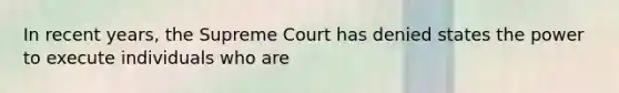 In recent years, the Supreme Court has denied states the power to execute individuals who are