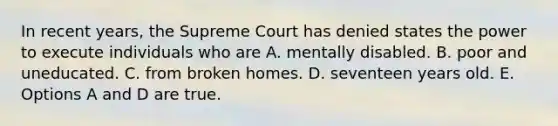 In recent years, the Supreme Court has denied states the power to execute individuals who are A. mentally disabled. B. poor and uneducated. C. from broken homes. D. seventeen years old. E. Options A and D are true.