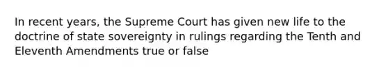 In recent years, the Supreme Court has given new life to the doctrine of state sovereignty in rulings regarding the Tenth and Eleventh Amendments true or false