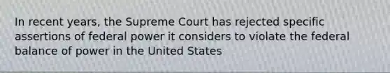 In recent years, the Supreme Court has rejected specific assertions of federal power it considers to violate the federal balance of power in the United States