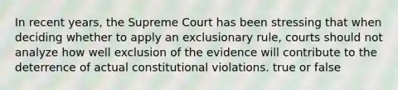 In recent years, the Supreme Court has been stressing that when deciding whether to apply an exclusionary rule, courts should not analyze how well exclusion of the evidence will contribute to the deterrence of actual constitutional violations. true or false