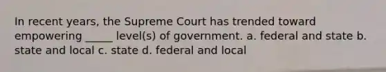 In recent years, the Supreme Court has trended toward empowering _____ level(s) of government. a. federal and state b. state and local c. state d. federal and local