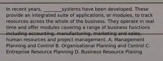 In recent​ years, ________systems have been developed. These provide an integrated suite of​ applications, or​ modules, to track resources across the whole of the business. They operate in real time and offer modules covering a range of business functions including​ accounting, manufacturing, marketing and​ sales, human resources and project management. A. Management Planning and Control B. Organisational Planning and Control C. Entreprise Resource Planning D. Business Resource Planing