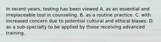 In recent years, testing has been viewed A. as an essential and irreplaceable tool in counseling. B. as a routine practice. C. with increased concern due to potential cultural and ethical biases. D. as a sub-specialty to be applied by those receiving advanced training.