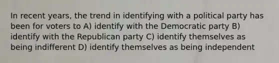 In recent years, the trend in identifying with a political party has been for voters to A) identify with the Democratic party B) identify with the Republican party C) identify themselves as being indifferent D) identify themselves as being independent