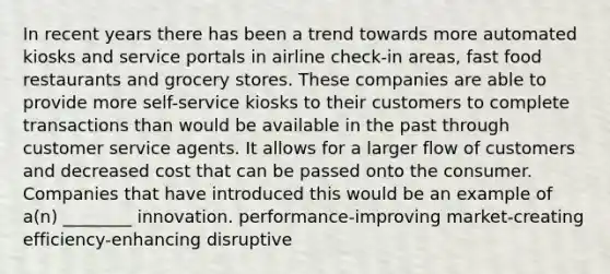 In recent years there has been a trend towards more automated kiosks and service portals in airline check-in areas, fast food restaurants and grocery stores. These companies are able to provide more self-service kiosks to their customers to complete transactions than would be available in the past through customer service agents. It allows for a larger flow of customers and decreased cost that can be passed onto the consumer. Companies that have introduced this would be an example of a(n) ________ innovation. performance-improving market-creating efficiency-enhancing disruptive