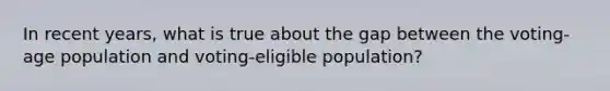 In recent years, what is true about the gap between the voting-age population and voting-eligible population?