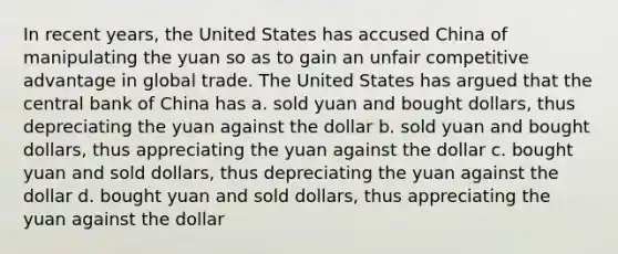 In recent years, the United States has accused China of manipulating the yuan so as to gain an unfair competitive advantage in global trade. The United States has argued that the central bank of China has a. ​sold yuan and bought dollars, thus depreciating the yuan against the dollar b. ​sold yuan and bought dollars, thus appreciating the yuan against the dollar c. ​bought yuan and sold dollars, thus depreciating the yuan against the dollar d. ​bought yuan and sold dollars, thus appreciating the yuan against the dollar