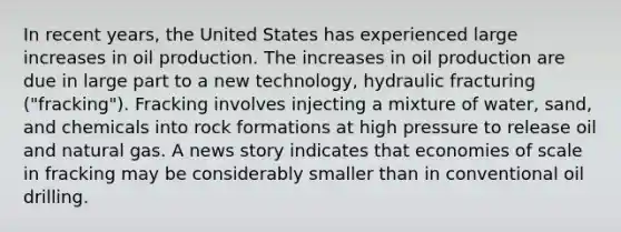 In recent​ years, the United States has experienced large increases in oil production. The increases in oil production are due in large part to a new​ technology, hydraulic fracturing​ ("fracking"). Fracking involves injecting a mixture of​ water, sand, and chemicals into rock formations at high pressure to release oil and natural gas. A news story indicates that economies of scale in fracking may be considerably smaller than in conventional oil drilling.