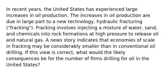 In recent​ years, the United States has experienced large increases in oil production. The increases in oil production are due in large part to a new​ technology, hydraulic fracturing​ ("fracking"). Fracking involves injecting a mixture of​ water, sand, and chemicals into rock formations at high pressure to release oil and natural gas. A news story indicates that economies of scale in fracking may be considerably smaller than in conventional oil drilling. If this view is​ correct, what would the likely consequences be for the number of firms drilling for oil in the United​ States?