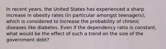 In recent years, the United States has experienced a sharp increase in obesity rates (in particular amongst teenagers), which is considered to increase the probability of chronic diseases like diabetes. Even if the dependency ratio is constant, what would be the effect of such a trend on the size of the government debt?