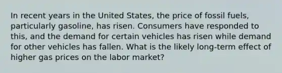 In recent years in the United States, the price of fossil fuels, particularly gasoline, has risen. Consumers have responded to this, and the demand for certain vehicles has risen while demand for other vehicles has fallen. What is the likely long-term effect of higher gas prices on the labor market?