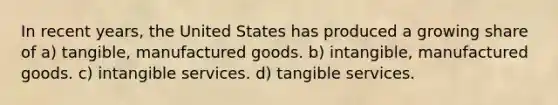 In recent years, the United States has produced a growing share of a) tangible, manufactured goods. b) intangible, manufactured goods. c) intangible services. d) tangible services.