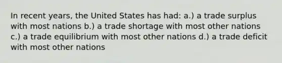 In recent years, the United States has had: a.) a trade surplus with most nations b.) a trade shortage with most other nations c.) a trade equilibrium with most other nations d.) a trade deficit with most other nations