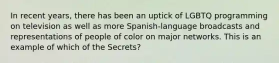 In recent years, there has been an uptick of LGBTQ programming on television as well as more Spanish-language broadcasts and representations of people of color on major networks. This is an example of which of the Secrets?