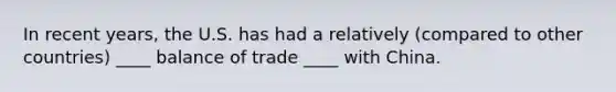 In recent years, the U.S. has had a relatively (compared to other countries) ____ balance of trade ____ with China.