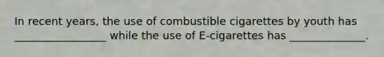 In recent years, the use of combustible cigarettes by youth has _________________ while the use of E-cigarettes has ______________.