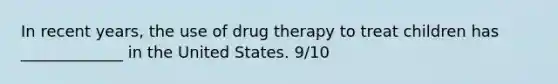 In recent years, the use of drug therapy to treat children has _____________ in the United States. 9/10