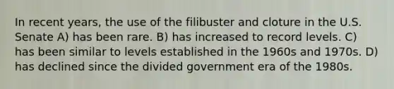 In recent years, the use of the filibuster and cloture in the U.S. Senate A) has been rare. B) has increased to record levels. C) has been similar to levels established in the 1960s and 1970s. D) has declined since the divided government era of the 1980s.